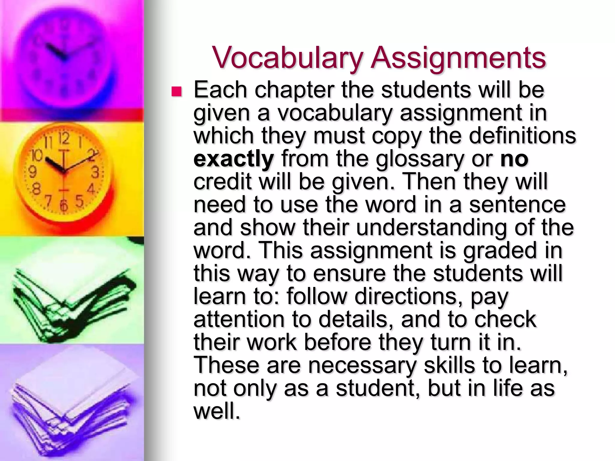 Vocabulary Assignments
 Each chapter the students will be
given a vocabulary assignment in
which they must copy the definitions
exactly from the glossary or no
credit will be given. Then they will
need to use the word in a sentence
and show their understanding of the
word. This assignment is graded in
this way to ensure the students will
learn to: follow directions, pay
attention to details, and to check
their work before they turn it in.
These are necessary skills to learn,
not only as a student, but in life as
well.
 
