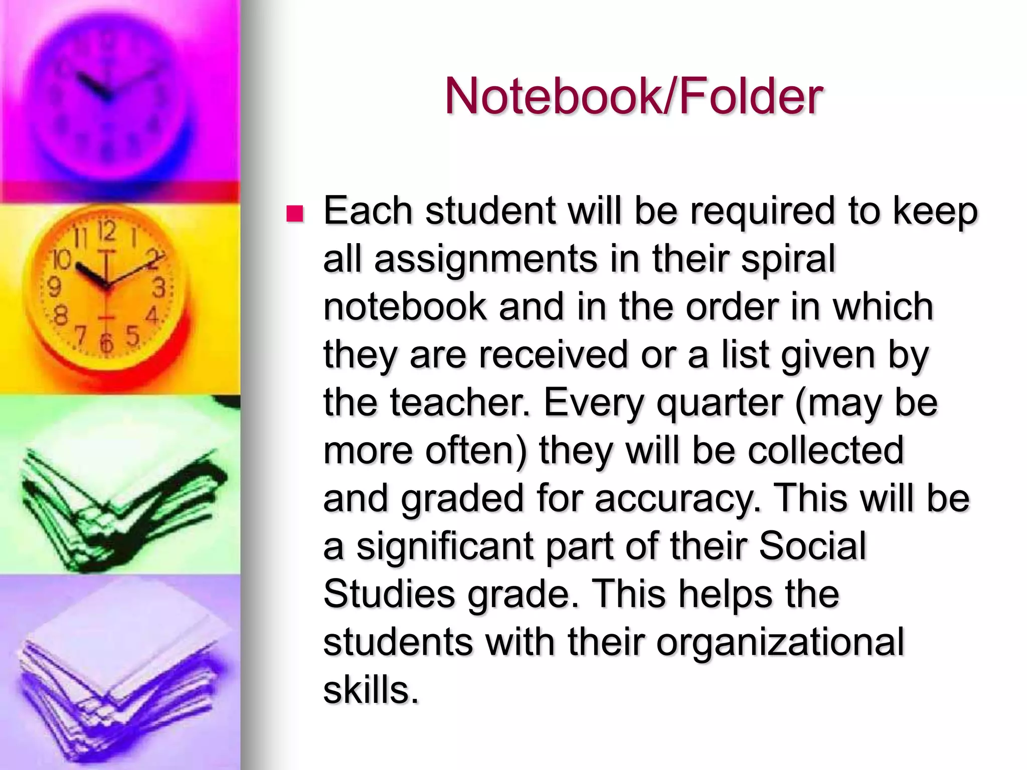 Notebook/Folder
 Each student will be required to keep
all assignments in their spiral
notebook and in the order in which
they are received or a list given by
the teacher. Every quarter (may be
more often) they will be collected
and graded for accuracy. This will be
a significant part of their Social
Studies grade. This helps the
students with their organizational
skills.
 