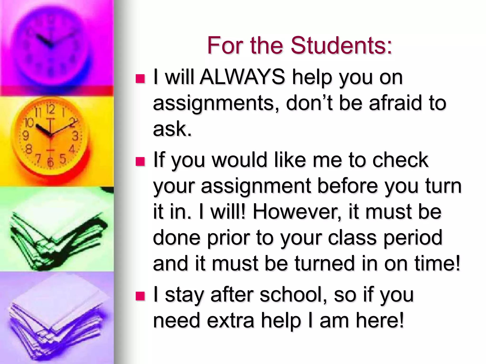 For the Students:
 I will ALWAYS help you on
assignments, don’t be afraid to
ask.
 If you would like me to check
your assignment before you turn
it in. I will! However, it must be
done prior to your class period
and it must be turned in on time!
 I stay after school, so if you
need extra help I am here!
 