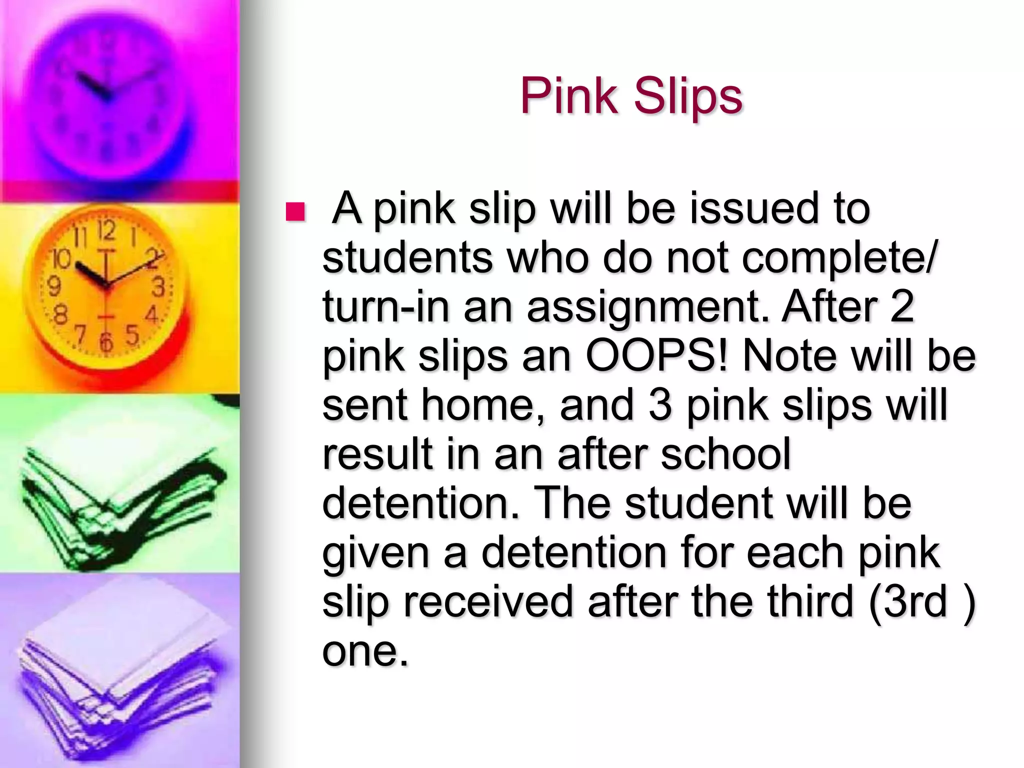 Pink Slips
 A pink slip will be issued to
students who do not complete/
turn-in an assignment. After 2
pink slips an OOPS! Note will be
sent home, and 3 pink slips will
result in an after school
detention. The student will be
given a detention for each pink
slip received after the third (3rd )
one.
 