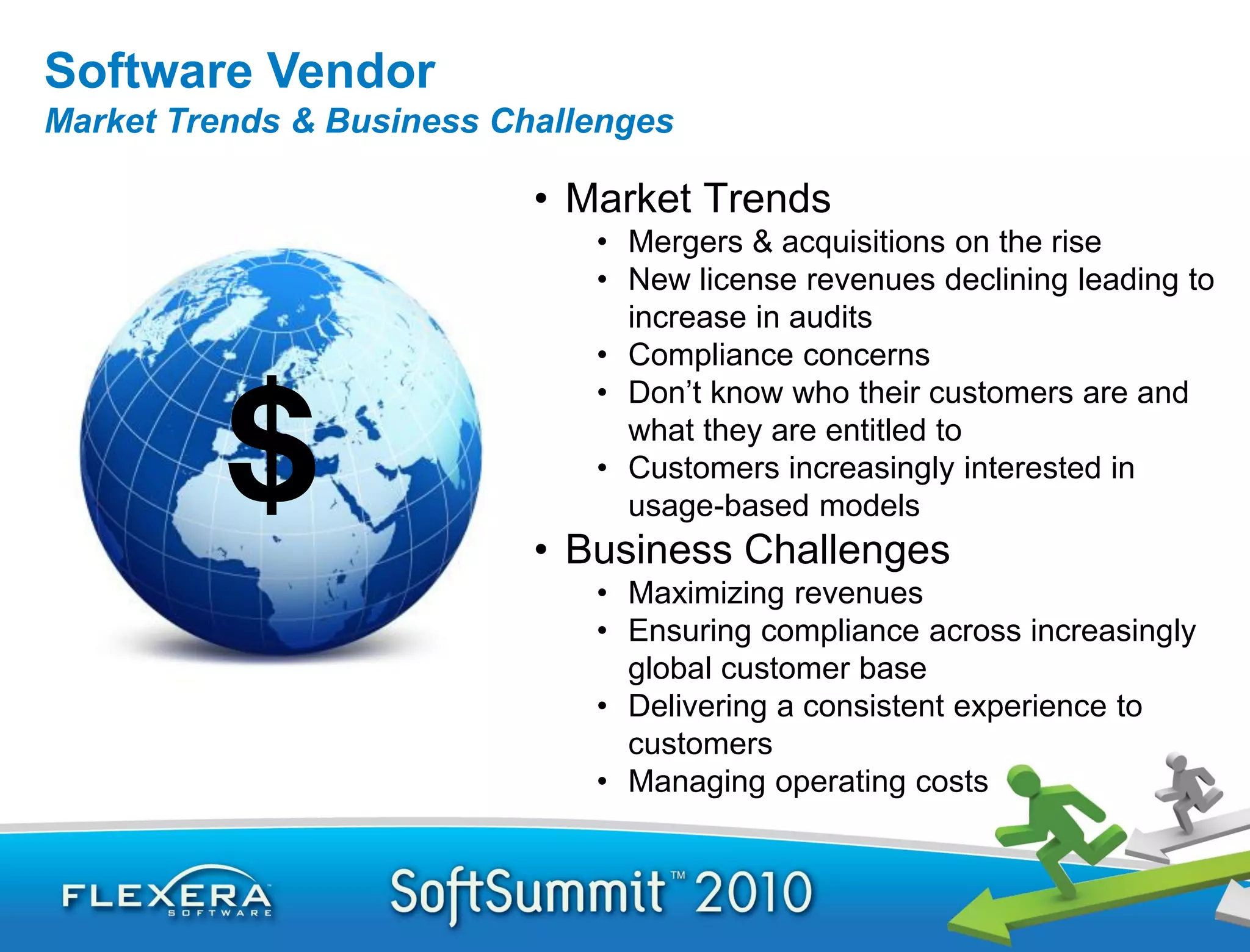 Software Vendor
Market Trends & Business Challenges

                           • Market Trends
                              • Mergers & acquisitions on the rise
                              • New license revenues declining leading to
                                increase in audits
                              • Compliance concerns
                              • Don’t know who their customers are and
                                what they are entitled to
                              • Customers increasingly interested in
                                usage-based models
                           • Business Challenges
                              • Maximizing revenues
                              • Ensuring compliance across increasingly
                                global customer base
                              • Delivering a consistent experience to
                                customers
                              • Managing operating costs
 