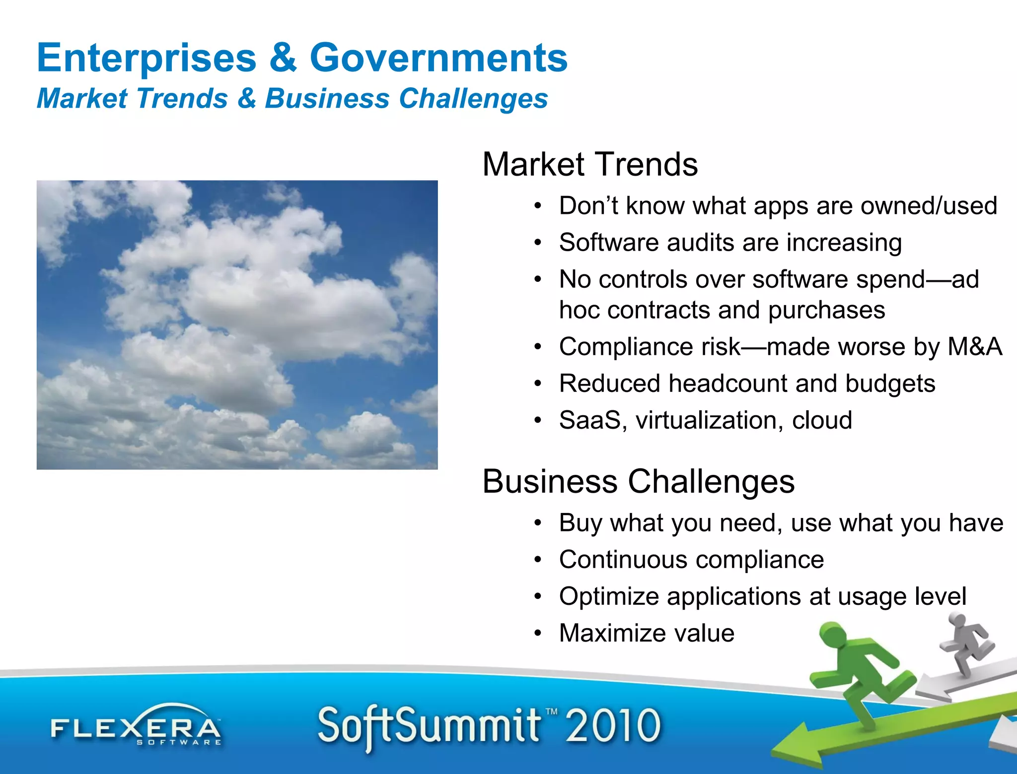 Enterprises & Governments
Market Trends & Business Challenges

                              Market Trends
                                 • Don’t know what apps are owned/used
                                 • Software audits are increasing
                                 • No controls over software spend—ad
                                   hoc contracts and purchases
                                 • Compliance risk—made worse by M&A
                                 • Reduced headcount and budgets
                                 • SaaS, virtualization, cloud

                              Business Challenges
                                 •    Buy what you need, use what you have
                                 •    Continuous compliance
                                 •    Optimize applications at usage level
                                 •    Maximize value
 