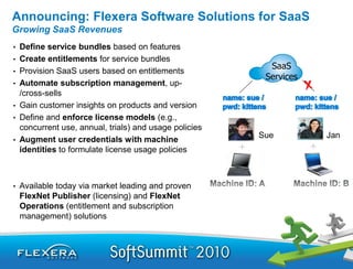 Announcing: Flexera Software Solutions for SaaS
Growing SaaS Revenues
•   Define service bundles based on features
•   Create entitlements for service bundles
                                                           SaaS
•   Provision SaaS users based on entitlements
                                                          Services
•   Automate subscription management, up-
    /cross-sells
•   Gain customer insights on products and version
•   Define and enforce license models (e.g.,
    concurrent use, annual, trials) and usage policies
                                                         Sue         Jan
•   Augment user credentials with machine
    identities to formulate license usage policies



•   Available today via market leading and proven
    FlexNet Publisher (licensing) and FlexNet
    Operations (entitlement and subscription
    management) solutions
 