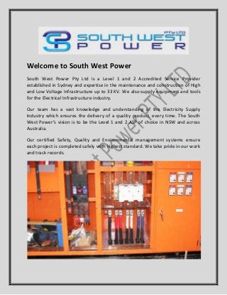 Welcome to South West Power
South West Power Pty Ltd is a Level 1 and 2 Accredited Service Provider
established in Sydney and expertise in the maintenance and construction of High
and Low Voltage Infrastructure up to 33 KV. We also supply equipment and tools
for the Electrical Infrastructure industry.
Our team has a vast knowledge and understanding of the Electricity Supply
Industry which ensures the delivery of a quality product, every time. The South
West Power’s vision is to be the Level 1 and 2 ASP of choice in NSW and across
Australia.
Our certified Safety, Quality and Environmental management systems ensure
each project is completed safely with highest standard. We take pride in our work
and track records.
 