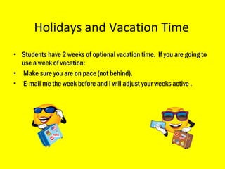 Holidays and Vacation Time Students have 2 weeks of optional vacation time.  If you are going to use a week of vacation: Make sure you are on pace (not behind). E-mail me the week before and I will adjust your weeks active .  