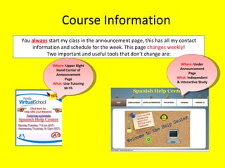 Course Information You  always  start my class in the announcement page, this has all my contact information and schedule for the week. This page  changes weekly ! Two important and useful tools that don’t change are: Where:  Upper Right Hand Corner of Announcement Page What:  Live Tutoring M-Th Where:  Under Announcement Page What:  Independent & Interactive Study 