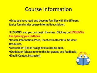 Course Information Once you have read and become familiar with the different topics found under course information, click on: LESSONS, and you can begin the class. Clicking on  LESSONS is like opening your textbook.  Course Information (Pace, Teacher Contact Info, Student Resources. Assessment (list of assignments/exams due). Gradebook (please refer to this for grades and feedback). Email (Contact Instructor) 