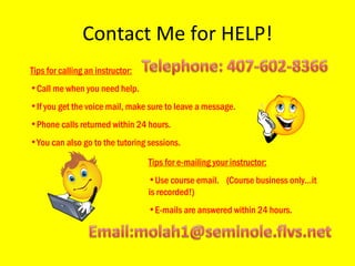 Contact Me for HELP! Tips for calling an instructor: Call me when you need help.  If you get the voice mail, make sure to leave a message. Phone calls returned within 24 hours. You can also go to the tutoring sessions. Tips for e-mailing your instructor: Use course email.  (Course business only…it is recorded!) E-mails are answered within 24 hours. 