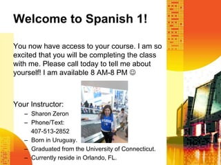 Welcome to Spanish 1!

You now have access to your course. I am so
excited that you will be completing the class
with me. Please call today to tell me about
yourself! I am available 8 AM-8 PM 



Your Instructor:
   – Sharon Zeron
   – Phone/Text:
     407-513-2852
   – Born in Uruguay.
   – Graduated from the University of Connecticut.
   – Currently reside in Orlando, FL.
 