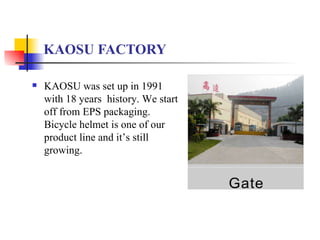 KAOSU FACTORY KAOSU was set up in  1991  with 1 8  years  history. We start off from EPS packaging. Bicycle helmet is one of our product line and it’s still growing. 