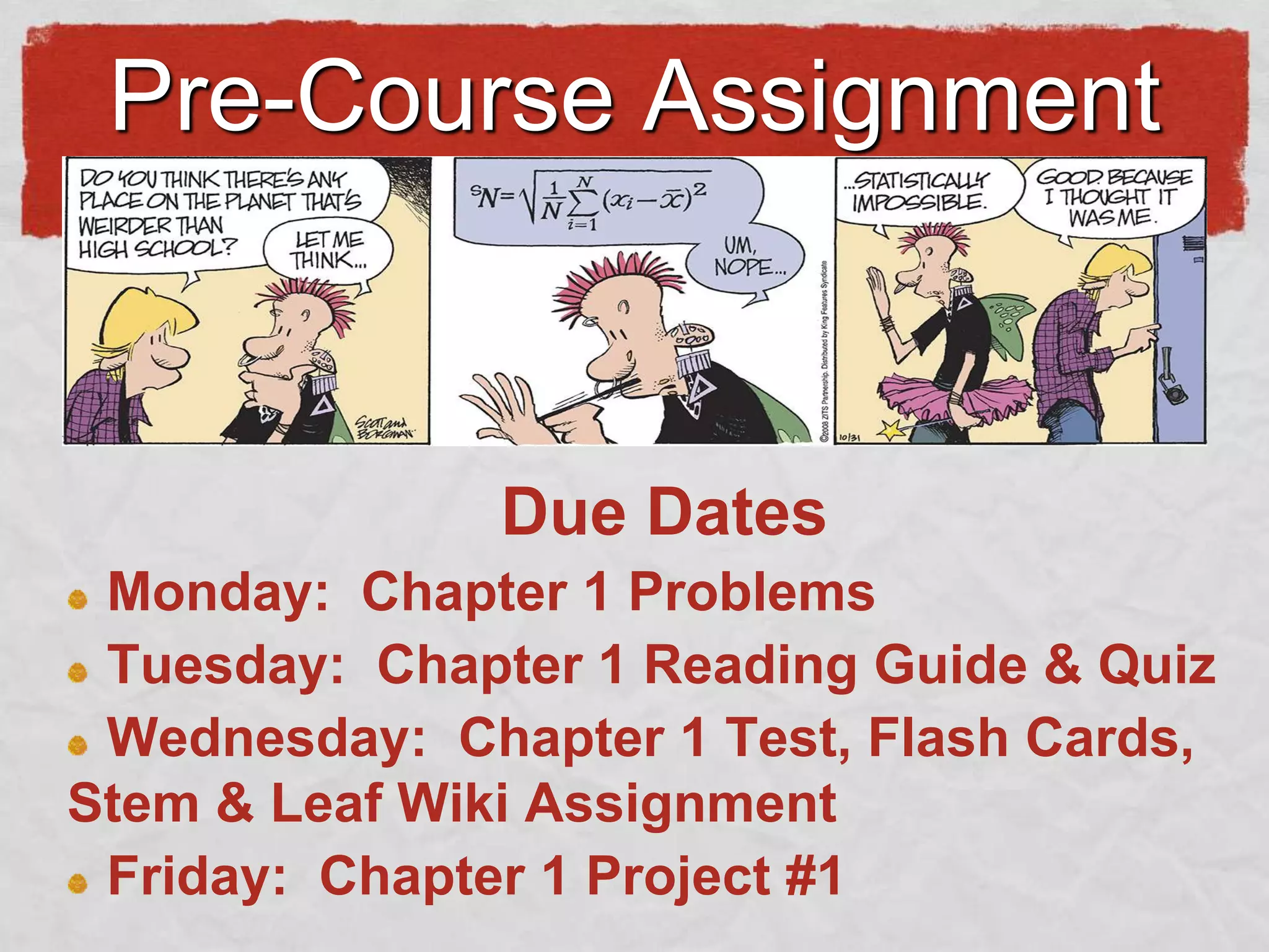 Pre-Course Assignment

Due Dates
Monday: Chapter 1 Problems
Tuesday: Chapter 1 Reading Guide & Quiz
Wednesday: Chapter 1 Test, Flash Cards,
Stem & Leaf Wiki Assignment
Friday: Chapter 1 Project #1

 