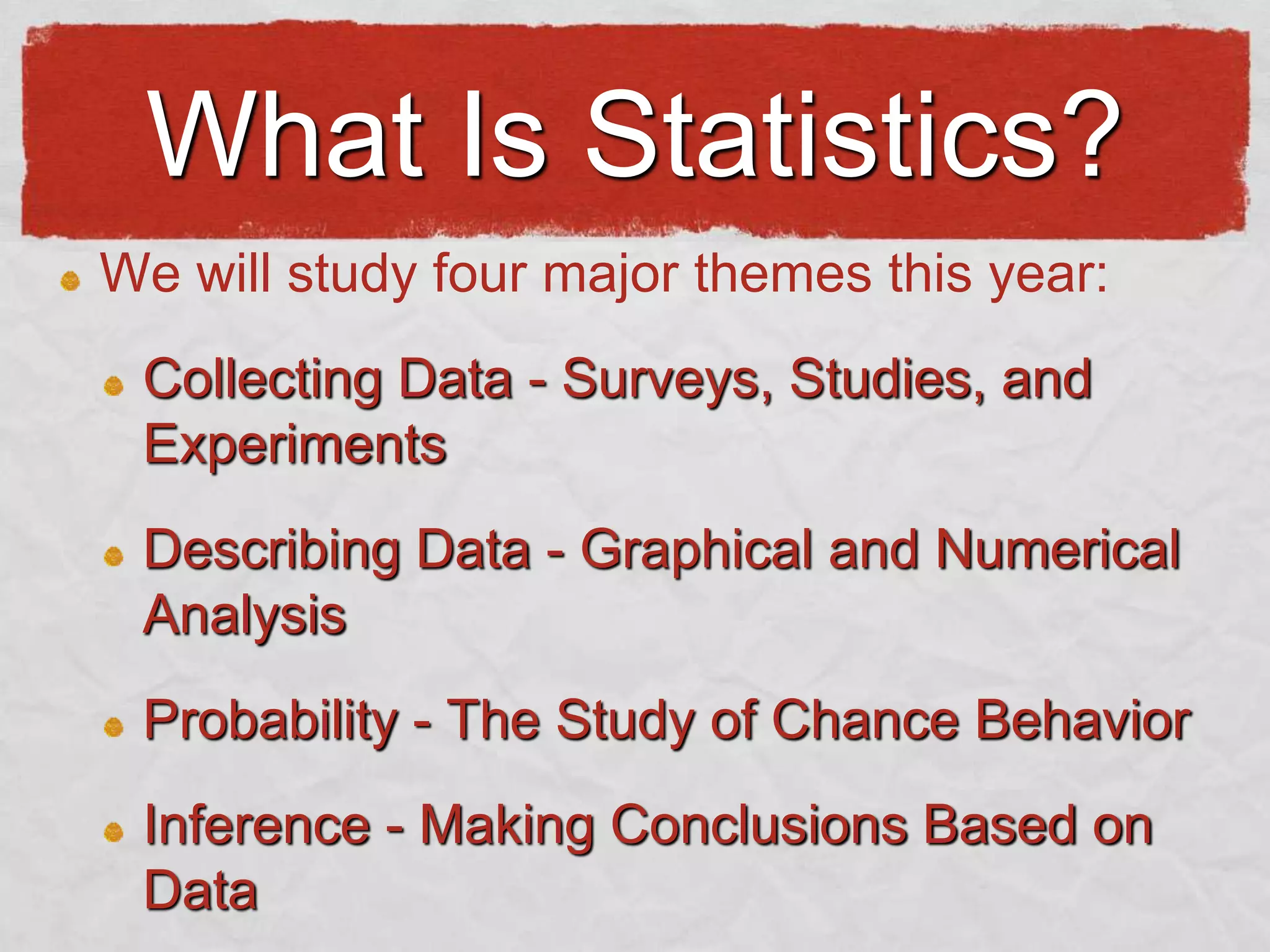 What Is Statistics?
We will study four major themes this year:
Collecting Data - Surveys, Studies, and
Experiments
Describing Data - Graphical and Numerical
Analysis
Probability - The Study of Chance Behavior
Inference - Making Conclusions Based on
Data

 