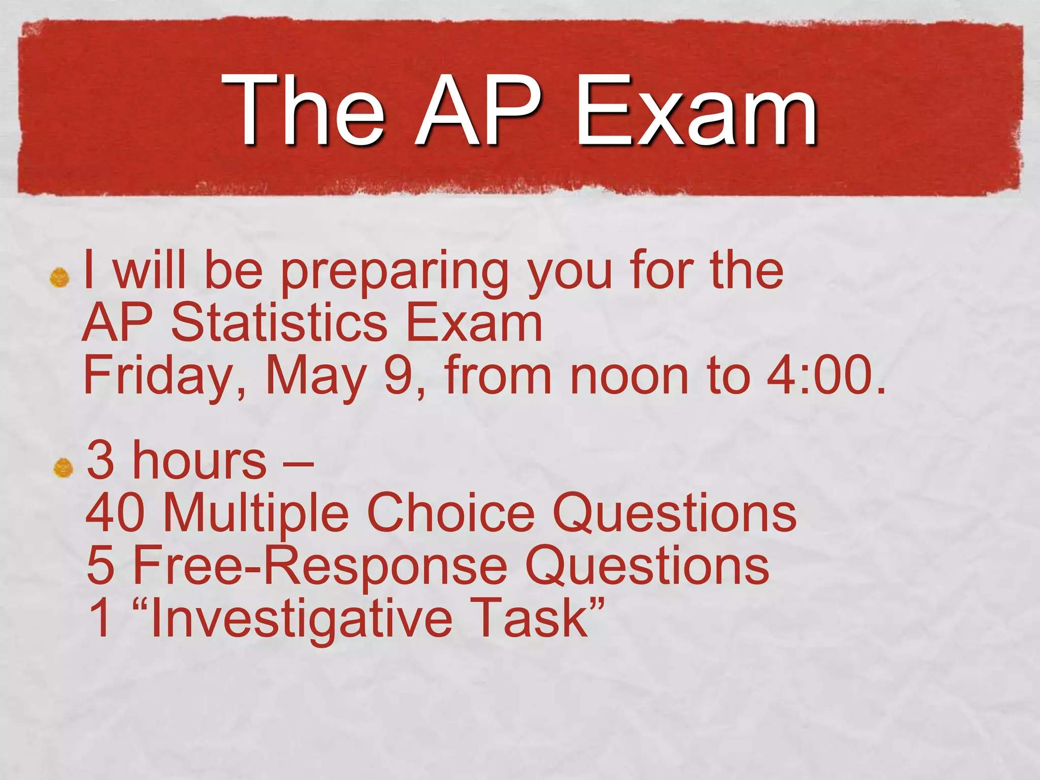 The AP Exam
I will be preparing you for the
AP Statistics Exam
Friday, May 9, from noon to 4:00.
3 hours –
40 Multiple Choice Questions
5 Free-Response Questions
1 “Investigative Task”

 