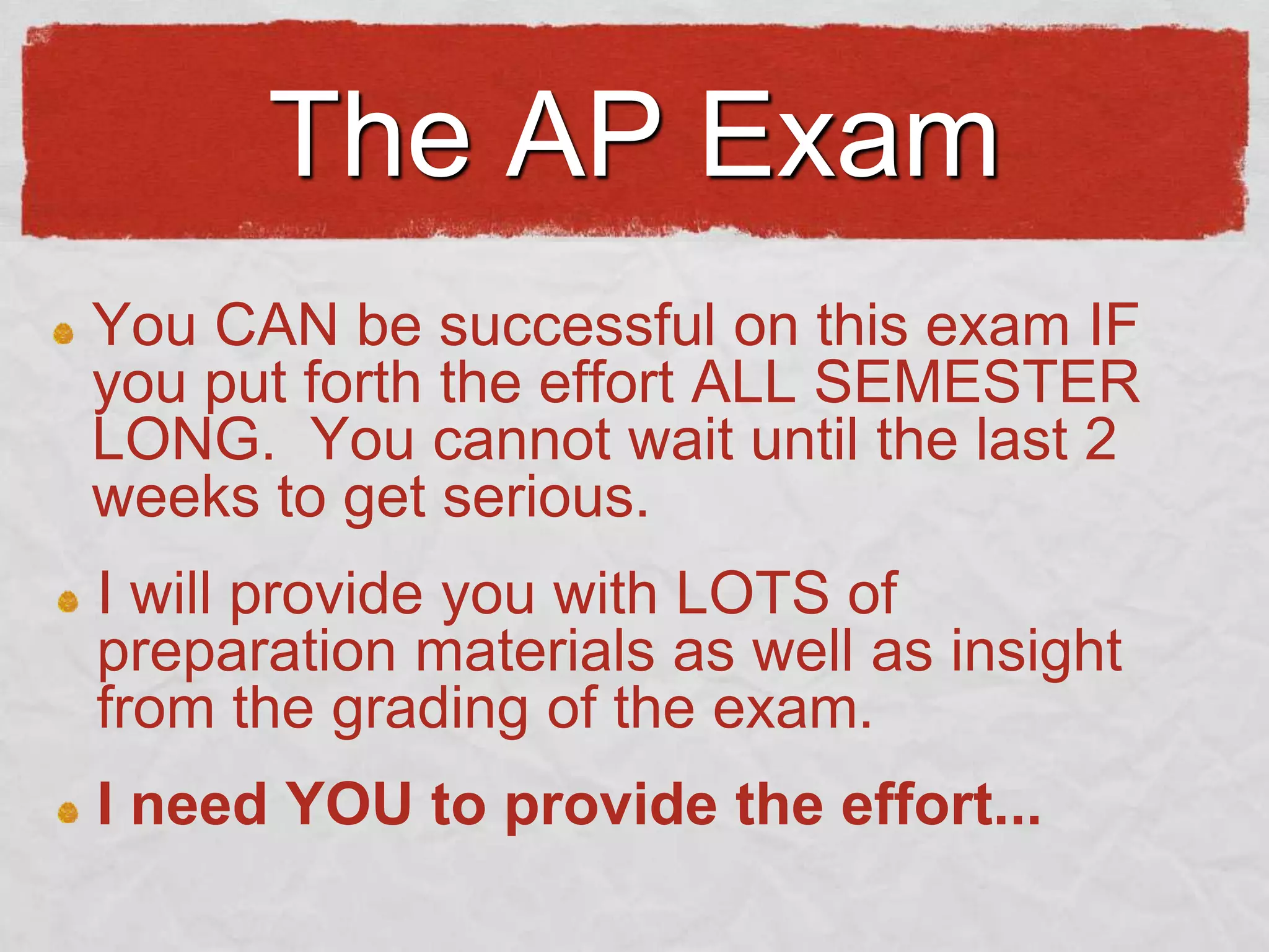 The AP Exam
You CAN be successful on this exam IF
you put forth the effort ALL SEMESTER
LONG. You cannot wait until the last 2
weeks to get serious.
I will provide you with LOTS of
preparation materials as well as insight
from the grading of the exam.
I need YOU to provide the effort...

 