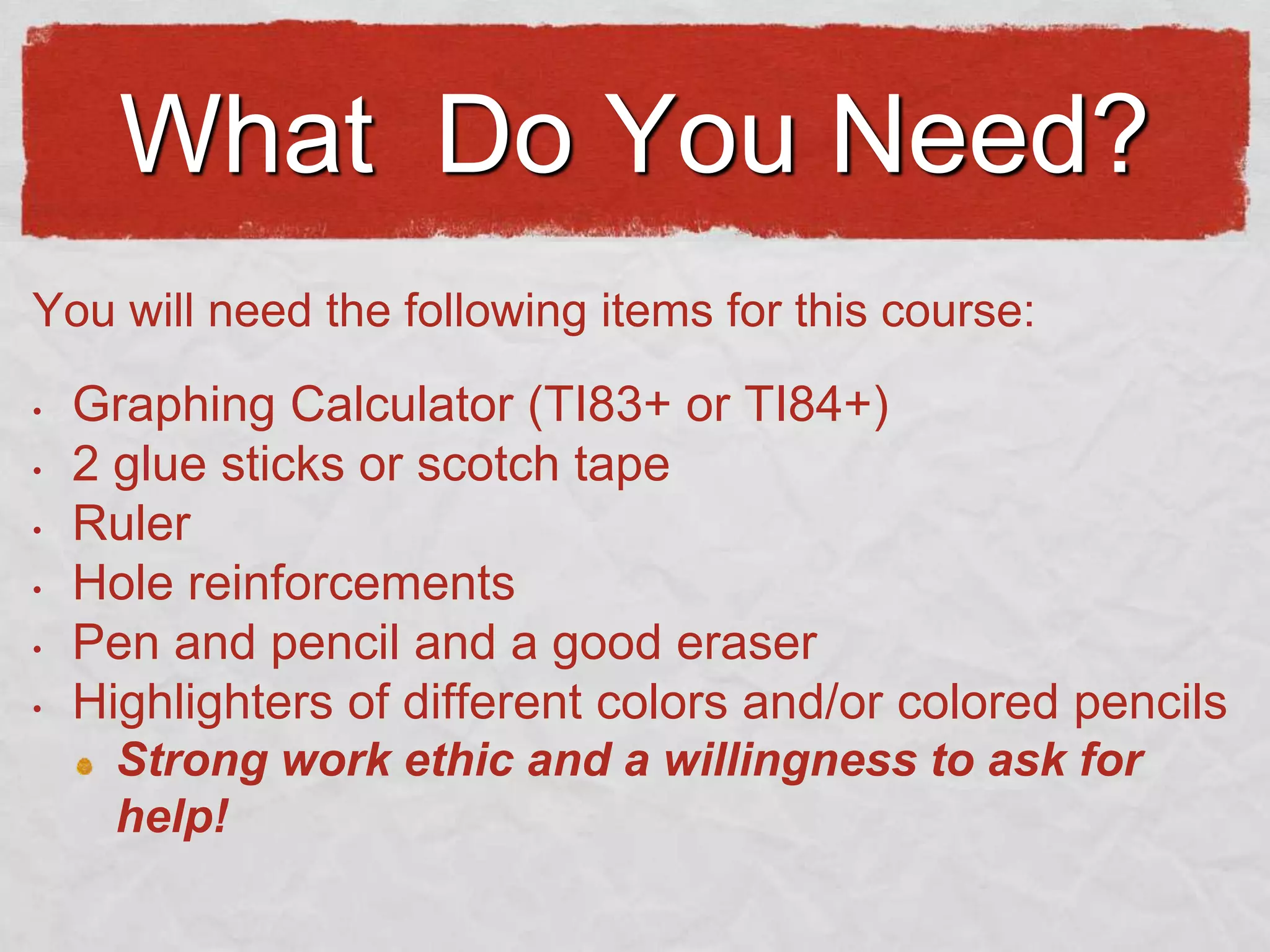 What Do You Need?
You will need the following items for this course:
•

•
•
•

•
•

Graphing Calculator (TI83+ or TI84+)
2 glue sticks or scotch tape
Ruler
Hole reinforcements
Pen and pencil and a good eraser
Highlighters of different colors and/or colored pencils
Strong work ethic and a willingness to ask for
help!

 