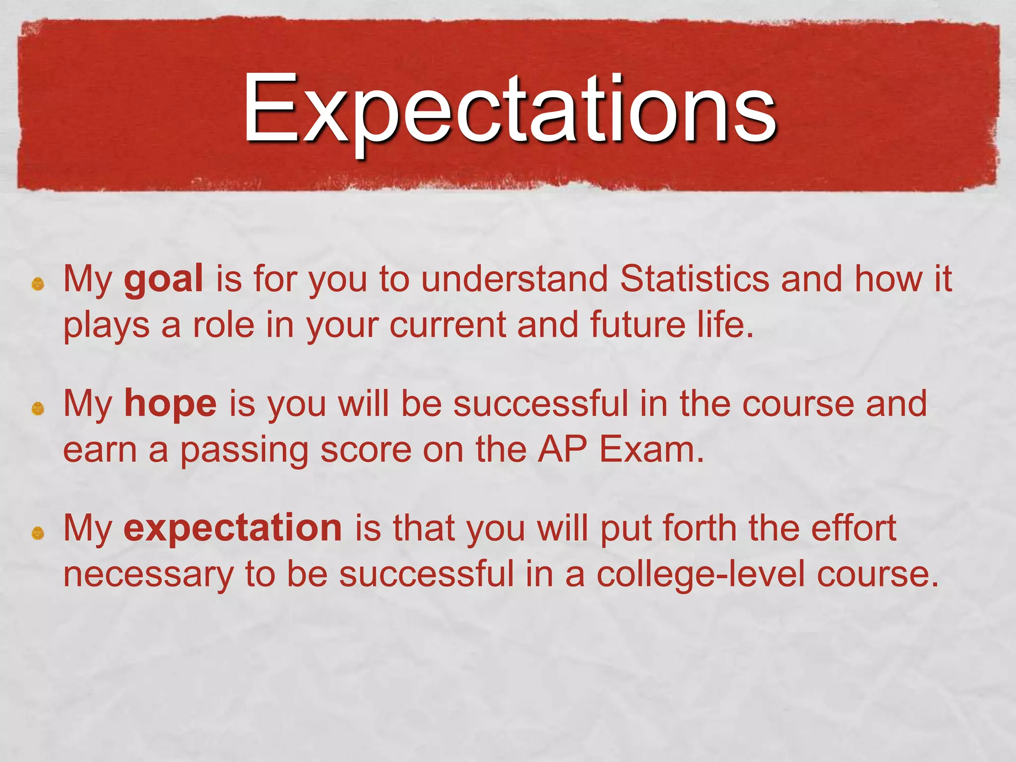 Expectations
My goal is for you to understand Statistics and how it
plays a role in your current and future life.
My hope is you will be successful in the course and
earn a passing score on the AP Exam.
My expectation is that you will put forth the effort
necessary to be successful in a college-level course.

 