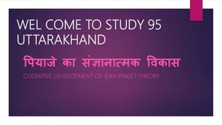 WEL COME TO STUDY 95
UTTARAKHAND
पियाजे का संज्ञानात्मक पिकास
COGNITIVE DEVELOPMENT OF JEAN PIAGET THEORY
 
