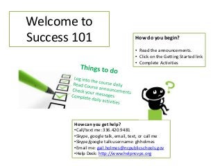 Welcome to
Success 101

How do you begin?
• Read the announcements.
• Click on the Getting Started link
• Complete Activities

How can you get help?
•Call/text me: 336.420.9481
•Skype, google talk, email, text, or call me
•Skype/google talk username: ghholmes
•Email me: gail.holmes@ncpublicschools.gov
•Help Desk: http://www.helpncvps.org

 