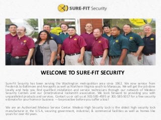 WELCOME TO SURE-FIT SECURITY
Sure-Fit Security has been serving the Washington metropolitan area since 1962. We now service from
Frederick to Baltimore and Annapolis as well as Northern Virginia south to Manassas. We will get the job done
locally and help you find qualified installation and service technicians through our network of Medeco
Security Centers and our (inter)national locksmith association. We look forward to providing you with
unparalleled products and services. Contact us or call us at 301-585-4595 or 301-585-5017 for a free security
estimate for your home or business — be proactive before you suffer a loss!
We are an Authorized Medeco Service Center. Medeco High Security Lock is the oldest high security lock
manufacturer in the U.S.A, securing government, industrial, & commercial facilities as well as homes like
yours for over 40 years.
 