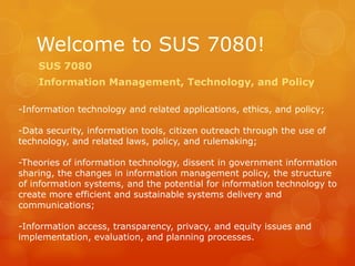 Welcome to SUS 7080! SUS 7080  Information Management, Technology, and Policy -Information technology and related applications, ethics, and policy; -Data security, information tools, citizen outreach through the use of technology, and related laws, policy, and rulemaking; -Theories of information technology, dissent in government information sharing, the changes in information management policy, the structure of information systems, and the potential for information technology to create more efficient and sustainable systems delivery and communications; -Information access, transparency, privacy, and equity issues and implementation, evaluation, and planning processes.  