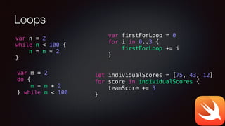 Loops
var firstForLoop = 0
for i in 0..3 {
firstForLoop += i
}
var n = 2
while n < 100 {
n = n * 2
}
var m = 2
do {
m = m * 2
} while m < 100
let individualScores = [75, 43, 12]
for score in individualScores {
teamScore += 3
}
 
