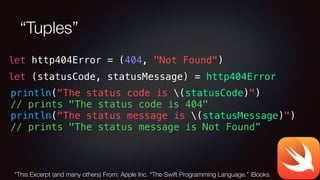 “Tuples”
let (statusCode, statusMessage) = http404Error
let http404Error = (404, "Not Found")
println("The status code is (statusCode)")
// prints "The status code is 404"
println("The status message is (statusMessage)")
// prints "The status message is Not Found”
*This Excerpt (and many others) From: Apple Inc. “The Swift Programming Language.” iBooks.
 