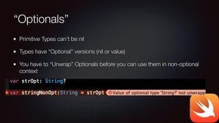 “Optionals”
Primitive Types can’t be nil
Types have “Optional” versions (nil or value)
You have to “Unwrap” Optionals before you can use them in non-optional
context
 