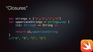 “Closures”
var strings = ["a","b","c","d"]
let uppercaseStrings = strings.map {
(s1: String) -> String in
return s1.uppercaseString
}
//["A", "B", "C", "D"]
 