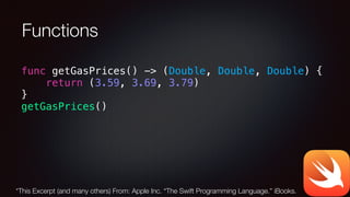 Functions
func getGasPrices() -> (Double, Double, Double) {
return (3.59, 3.69, 3.79)
}
getGasPrices()
*This Excerpt (and many others) From: Apple Inc. “The Swift Programming Language.” iBooks.
 