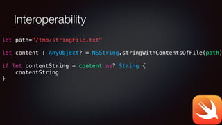 Interoperability
let path="/tmp/stringFile.txt"
!
let content : AnyObject? = NSString.stringWithContentsOfFile(path)
!
if let contentString = content as? String {
contentString
}
 