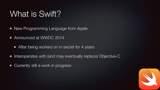 What is Swift?
New Programming Language from Apple
Announced at WWDC 2014
After being worked on in secret for 4 years
Interoperates with (and may eventually replace) Objective-C
Currently still a work in progress
 