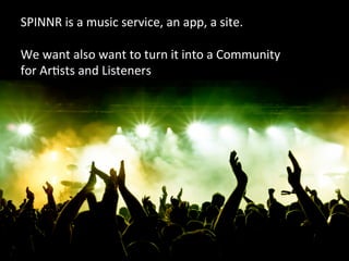 SPINNR	
  is	
  a	
  music	
  service,	
  an	
  app,	
  a	
  site.	
  
	
  
We	
  want	
  also	
  want	
  to	
  turn	
  it	
  into	
  a	
  Community	
  
for	
  ArVsts	
  and	
  Listeners	
  
 