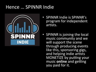 Hence	
  …	
  SPINNR	
  Indie	
  
•  SPINNR	
  Indie	
  is	
  SPINNR’s	
  
program	
  for	
  independent	
  
arVsts.	
  	
  
•  SPINNR	
  is	
  joining	
  the	
  local	
  
music	
  community	
  and	
  we	
  
will	
  support	
  the	
  scene	
  
through	
  producing	
  events	
  
like	
  this,	
  sponsoring	
  gigs,	
  
and	
  helping	
  indie	
  arVsts	
  
MONETIZE	
  by	
  pumng	
  your	
  
music	
  online	
  and	
  gemng	
  
you	
  paid	
  for	
  it.	
  
 