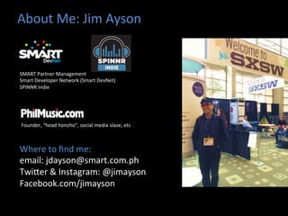 About	
  Me:	
  Jim	
  Ayson	
  	
  
Where	
  to	
  ﬁnd	
  me:	
  	
  
email:	
  jdayson@smart.com.ph	
  
TwiHer	
  &	
  Instagram:	
  @jimayson	
  
Facebook.com/jimayson	
  
	
  
Founder,	
  “head	
  honcho”,	
  social	
  media	
  slave,	
  etc	
  
SMART	
  Partner	
  Management	
  
Smart	
  Developer	
  Network	
  (Smart	
  DevNet)	
  
SPINNR	
  Indie	
  	
  
 