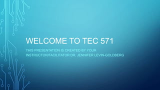 WELCOME TO TEC 571
THIS PRESENTATION IS CREATED BY YOUR
INSTRUCTOR/FACILITATOR DR. JENNIFER LEVIN-GOLDBERG
 