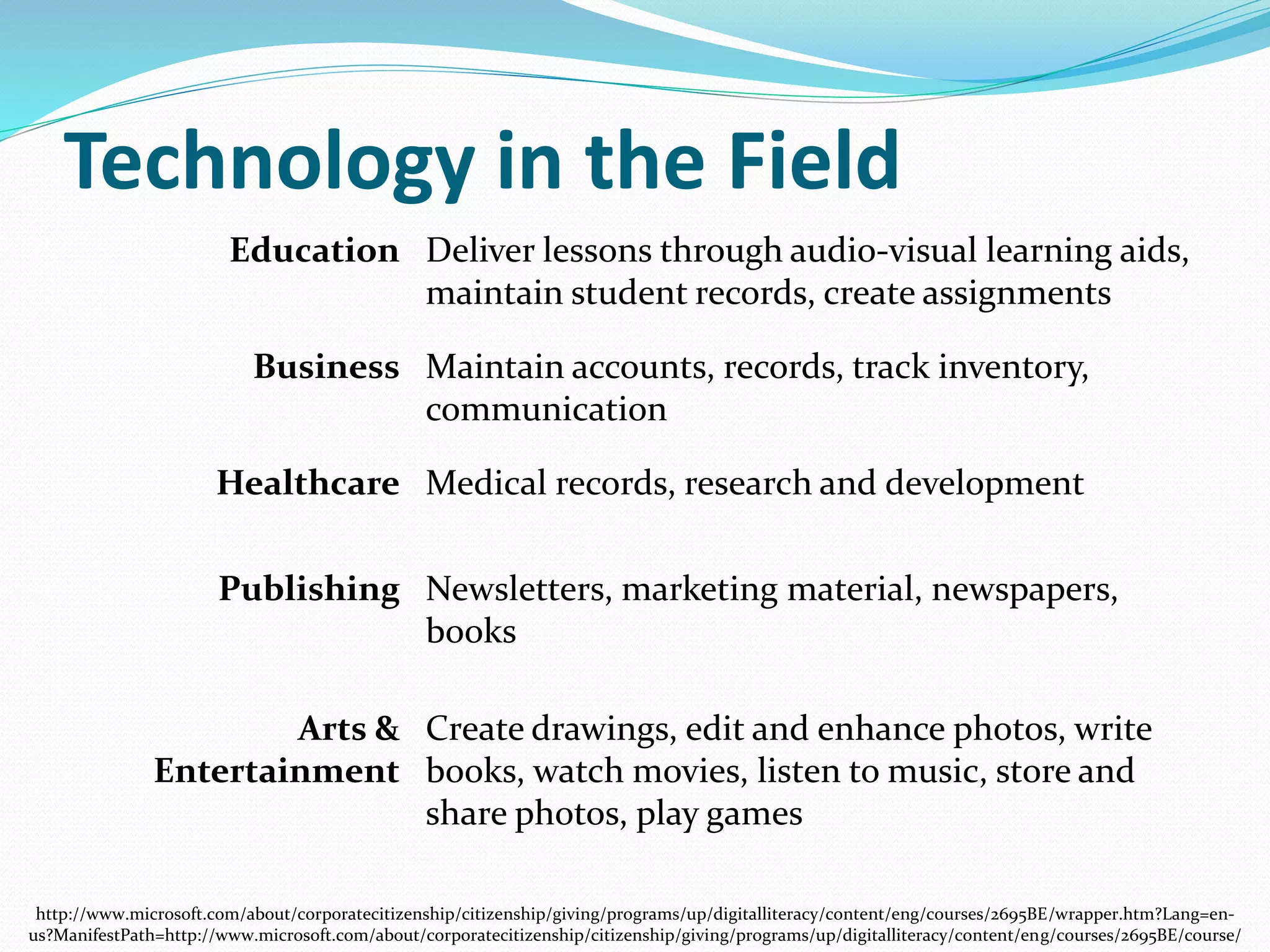 Technology in the Field 
Education Deliver lessons through audio-visual learning aids, 
maintain student records, create assignments 
Business Maintain accounts, records, track inventory, 
communication 
Healthcare Medical records, research and development 
Publishing Newsletters, marketing material, newspapers, 
books 
Arts & 
Entertainment 
Create drawings, edit and enhance photos, write 
books, watch movies, listen to music, store and 
share photos, play games 
http://www.microsoft.com/about/corporatecitizenship/citizenship/giving/programs/up/digitalliteracy/content/eng/courses/2695BE/wrapper.htm?Lang=en-us? 
ManifestPath=http://www.microsoft.com/about/corporatecitizenship/citizenship/giving/programs/up/digitalliteracy/content/eng/courses/2695BE/course/ 
 