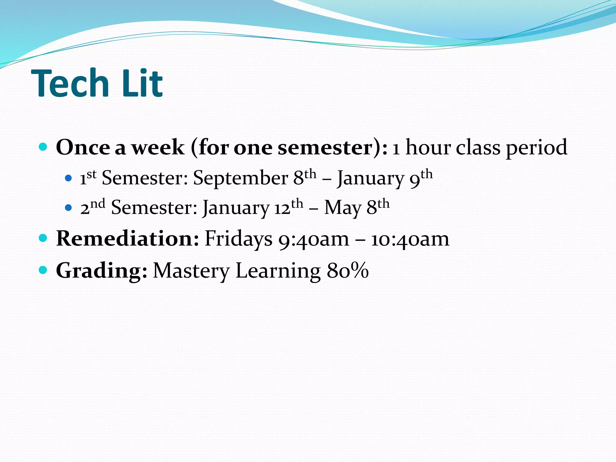 Tech Lit 
 Once a week (for one semester): 1 hour class period 
 1st Semester: September 8th – January 9th 
 2nd Semester: January 12th – May 8th 
 Remediation: Fridays 9:40am – 10:40am 
 Grading: Mastery Learning 80% 
 