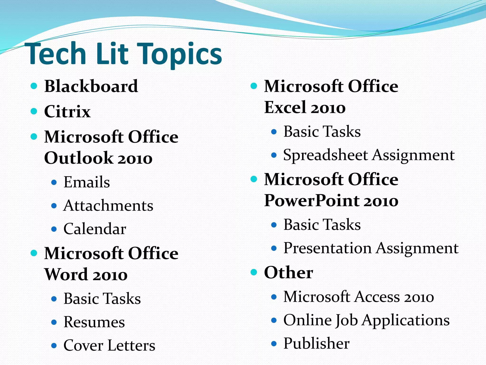 Tech Lit Topics 
 Blackboard 
 Citrix 
 Microsoft Office 
Outlook 2010 
 Emails 
 Attachments 
 Calendar 
 Microsoft Office 
Word 2010 
 Basic Tasks 
 Resumes 
 Cover Letters 
 Microsoft Office 
Excel 2010 
 Basic Tasks 
 Spreadsheet Assignment 
 Microsoft Office 
PowerPoint 2010 
 Basic Tasks 
 Presentation Assignment 
 Other 
 Microsoft Access 2010 
 Online Job Applications 
 Publisher 
 