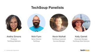 3 © TechSoup Global. All Rights Reserved.
TechSoup Panelists
Aretha Simons
Producer,
TechSoup Webinars
Nick Fynn
Senior Director
TechSoup
Kevin Mulhall
TechSoup Customer
Success Manager
Kelly Garrett
Associate Manager,
TechSoup Client Services
 