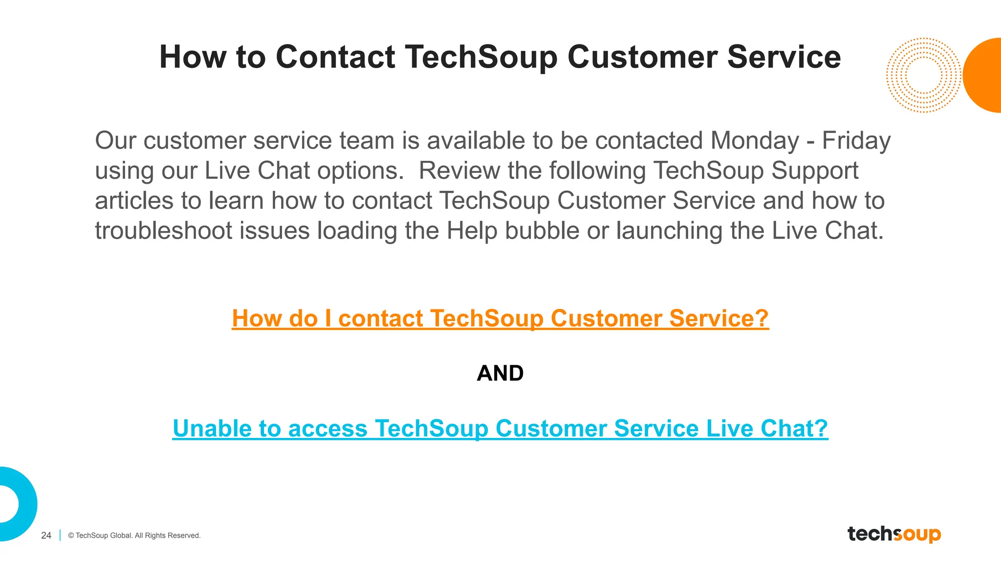24 © TechSoup Global. All Rights Reserved.
How do I contact TechSoup Customer Service?
AND
Unable to access TechSoup Customer Service Live Chat?
How to Contact TechSoup Customer Service
Our customer service team is available to be contacted Monday - Friday
using our Live Chat options. Review the following TechSoup Support
articles to learn how to contact TechSoup Customer Service and how to
troubleshoot issues loading the Help bubble or launching the Live Chat.
 