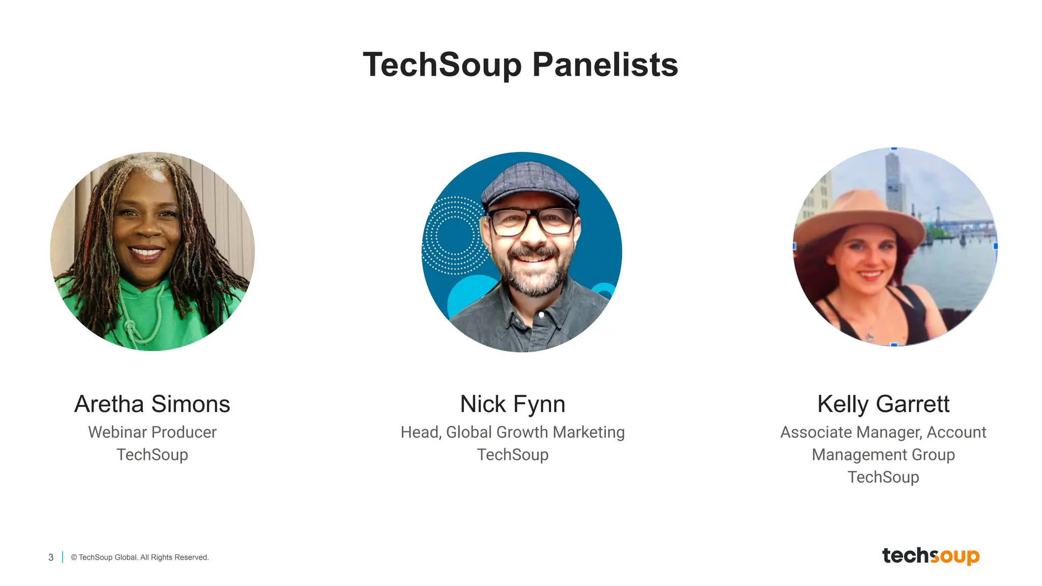 3 © TechSoup Global. All Rights Reserved.
Aretha Simons
Webinar Producer
TechSoup
Nick Fynn
Head, Global Growth Marketing
TechSoup
Kelly Garrett
Associate Manager, Account
Management Group
TechSoup
TechSoup Panelists
 