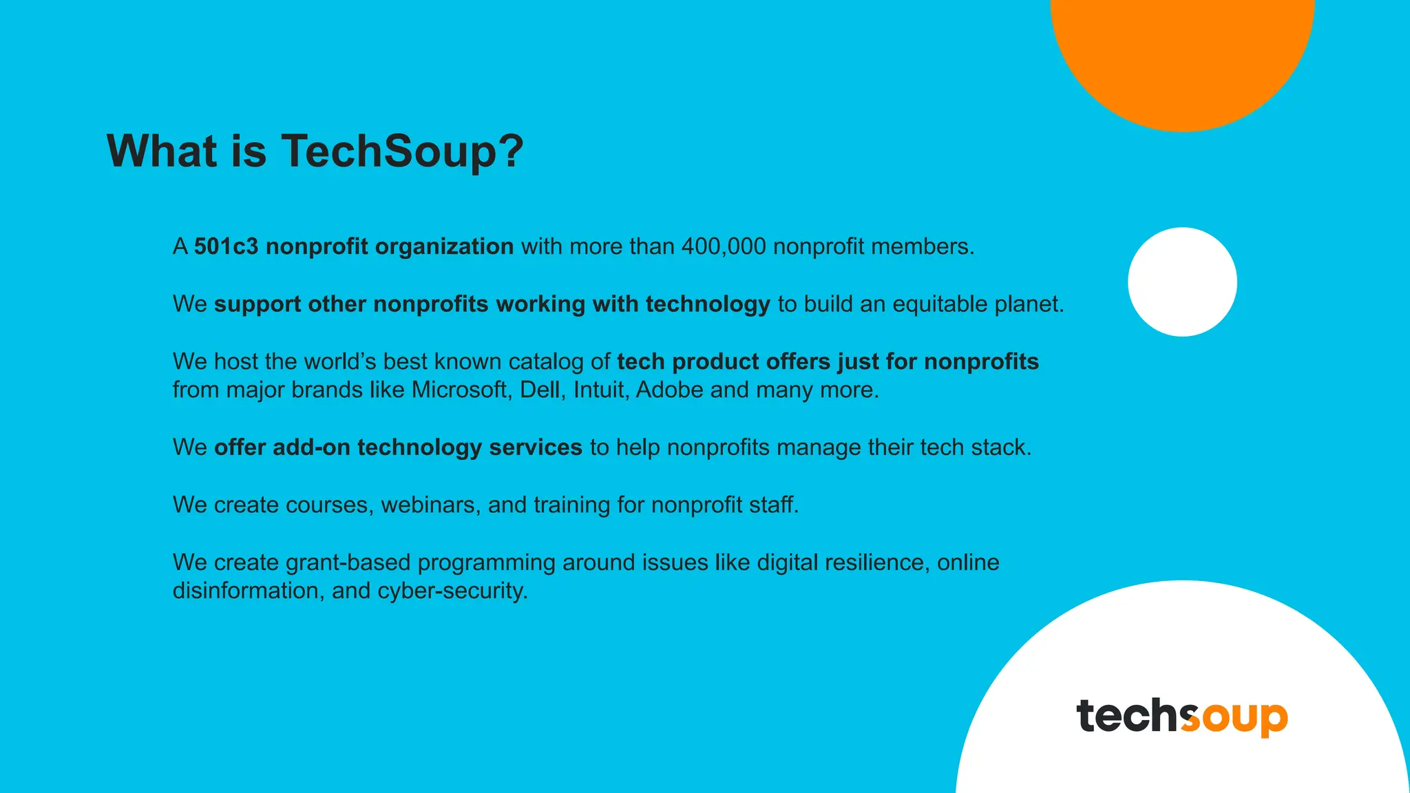 What is TechSoup?
A 501c3 nonprofit organization with more than 400,000 nonprofit members.
We support other nonprofits working with technology to build an equitable planet.
We host the world’s best known catalog of tech product offers just for nonprofits
from major brands like Microsoft, Dell, Intuit, Adobe and many more.
We offer add-on technology services to help nonprofits manage their tech stack.
We create courses, webinars, and training for nonprofit staff.
We create grant-based programming around issues like digital resilience, online
disinformation, and cyber-security.
 