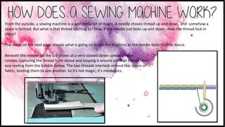 From the outside, a sewing machine is a wonderful bit of magic. A needle shoves thread up and down, and somehow a
seam is formed. But what is that thread latching to? How, if the needle just bobs up and down, does the thread lock in
place?
The video on the next page reveals what is going on inside the machine as the needle does its little dance.
Beneath the needle (as the GIF shows at a very slowed down speed) a hook
rotates, capturing the thread from above and looping it around another thread, this
one reeling from the bobbin below. The two threads interlock around the layers of
fabric, binding them to one another. So it's not magic; it's mechanics.
 