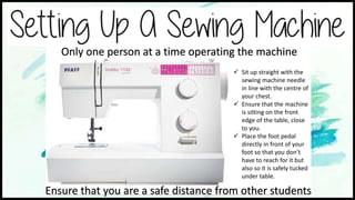  Sit up straight with the
sewing machine needle
in line with the centre of
your chest.
 Ensure that the machine
is sitting on the front
edge of the table, close
to you.
 Place the foot pedal
directly in front of your
foot so that you don’t
have to reach for it but
also so it is safely tucked
under table.
Ensure that you are a safe distance from other students
Only one person at a time operating the machine
 