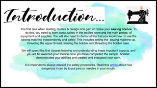 The first task when starting Textiles & Design is to gain or renew your sewing licence. To
do this, you need to learn about safety in the textiles room and the main pieces of
equipment and supplies. You will also need to demonstrate that you know how to use the
sewing machine independently and safely. This includes setting the sewing machine up,
threading the upper thread, winding the bobbin and threading the bobbin case.
We will spend the first classes learning and understanding these important aspects, and
you will be awarded your licence once you have completed the sample booklet,
demonstrated your abilities and created and evaluated your work.
It is important to always respect the safety procedures. Read this article about how
dangerous it can be to put pins or needles in your mouth.
 