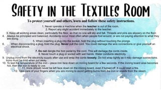 1. Never operate a machine when the teacher is out of the room.
2. Report any slight accident immediately to the teacher.
3. Keep all working areas clean, particularly the floor, so that no one will slip and fall. Threads and pins are slippery on the floor.
4. Always be principled and balanced. Accidents occur most often when people fool around, or are not paying attention to what they
are doing.
5. When inserting a plug into the socket, hold the plug without touching the prongs.
6. When disconnecting a plug, hold the plug. Never pull the cord. You could damage the wire connections or give yourself an
electrical shock.
7. Do not dangle the foot pedal by the cord. This will damage the cords inside.
8. Never touch a plug or socket with wet hands. Water conducts electricity.
9. Unplug irons from the electricity supply after use and wrap the cords loosely. Do not wrap tightly as it may damage connections.
Irons must be cold when put away.
10. To test the temperature of the iron – place iron face down on ironing board for a few seconds. If the ironing board area becomes
hot, then the iron is ready to use.
11. Irons should never be left face down on the ironing board, even if turned off. It could start a fire.
12. Take care of your fingers when you are ironing to avoid getting burns from the iron or scalds from the steam.
To protect yourself and others, learn and follow these safety instructions.
 