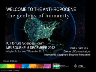 WELCOME TO THE ANTHROPOCENE
     The geolog y of humanity




     ICT for Life Sciences Forum
     MELBOURNE, 6 DECEMBER 2012                                    OWEN GAFFNEY
     Adapted for the web 7 December 2012                    Director of Communications
                                         International Geosphere-Biosphere Programme

  Image: Globaia



2012 © Owen Gaffney
 