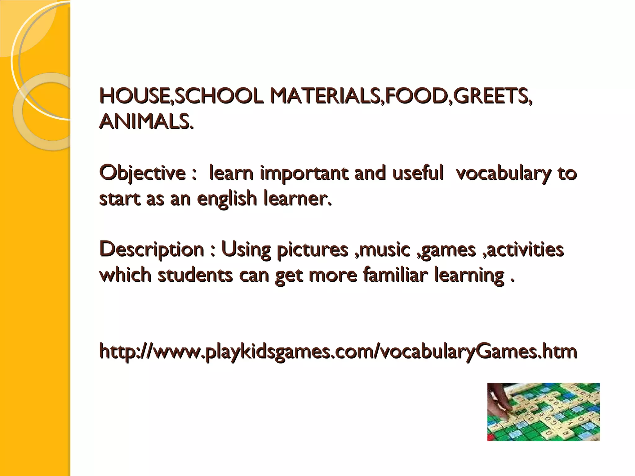 HOUSE,SCHOOL MATERIALS,FOOD,GREETS, ANIMALS. Objective :  learn important and useful  vocabulary  to start as an english learner. Description : Using pictures ,music ,games ,activities which students can get more familiar learning . http://www.playkidsgames.com/vocabularyGames.htm 