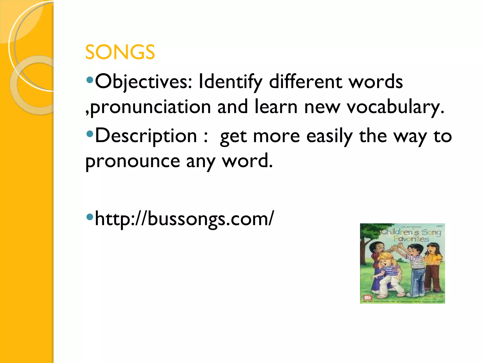 SONGS Objectives: Identify different words ,pronunciation and learn new vocabulary. Description :  get more easily the way to pronounce any word. http://bussongs.com/ 