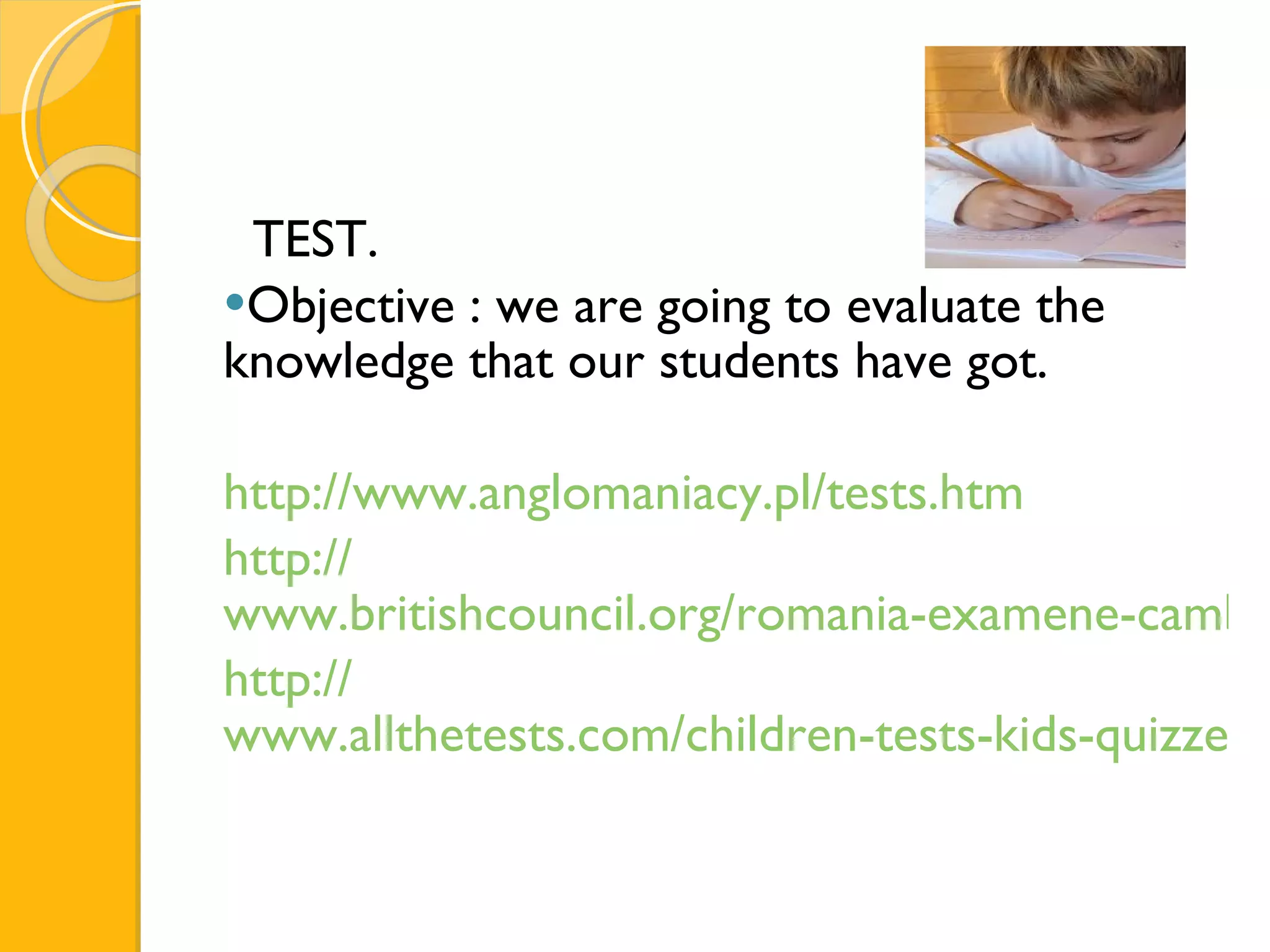 TEST. Objective : we are going to evaluate the knowledge that our students have got. http:// www.anglomaniacy.pl/tests.htm http:// www.britishcouncil.org/romania-examene-cambridge-engleza-limba-examene-english-teste-pentru-copii.htm http:// www.allthetests.com/children-tests-kids-quizzes.php 